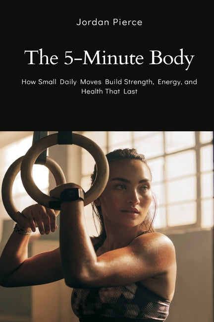 The 5-Minute Body: How Small Daily Moves Build Strength, Energy, and Health That Last