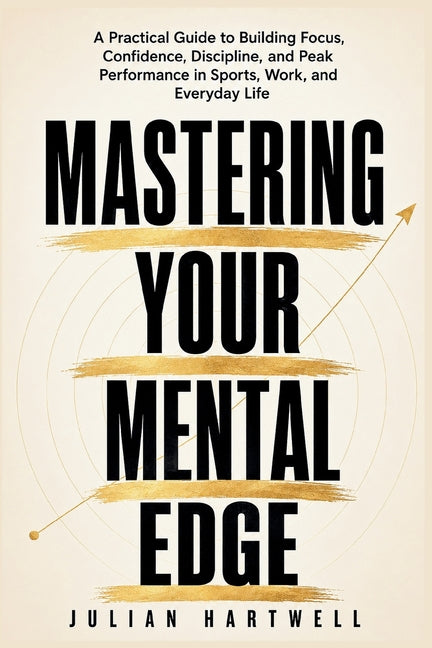 Mastering Your Mental Edge: A Practical Guide to Building Focus, Confidence, Discipline, and Peak Performance in Sports, Work, and Everyday Life