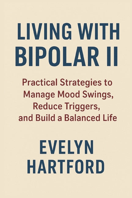 Living with Bipolar II: Practical Strategies to Manage Mood Swings, Reduce Triggers, and Build a Balanced Life