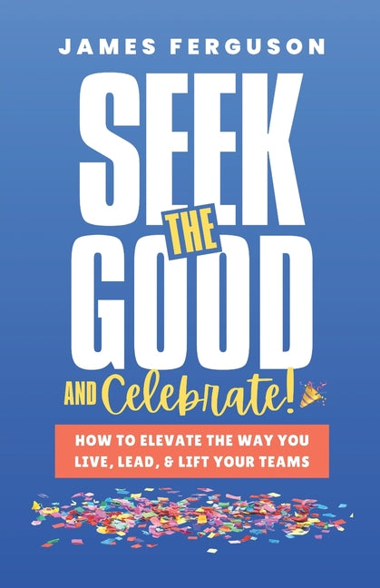 Seek the Good & Celebrate: How to Elevate the way you Live, Lead, and Lift Your Teams