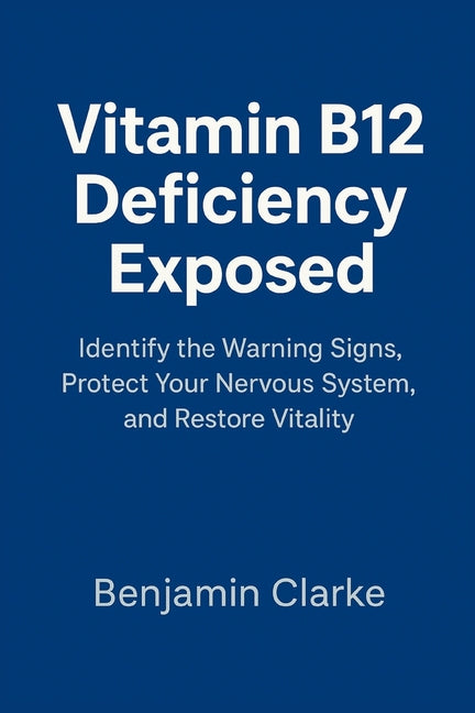 Vitamin B12 Deficiency Exposed: Identify the Warning Signs, Protect Your Nervous System, and Restore Vitality