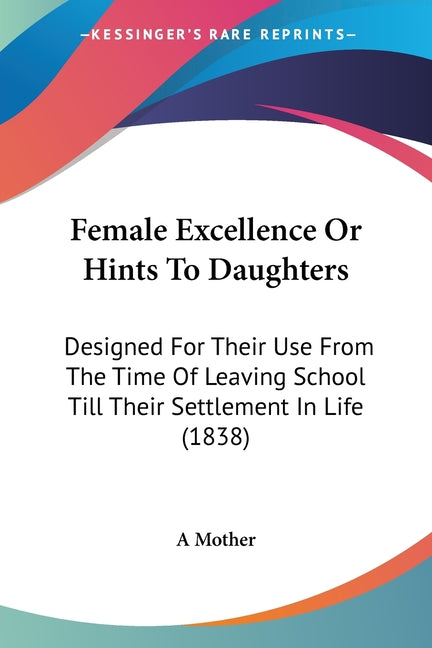 Female Excellence Or Hints To Daughters: Designed For Their Use From The Time Of Leaving School Till Their Settlement In Life (1838)