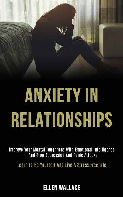 Anxiety in Relationships: Improve Your Mental Toughness With Emotional Intelligence and Stop Depression and Panic Attacks (Learn to Be Yourself and Li