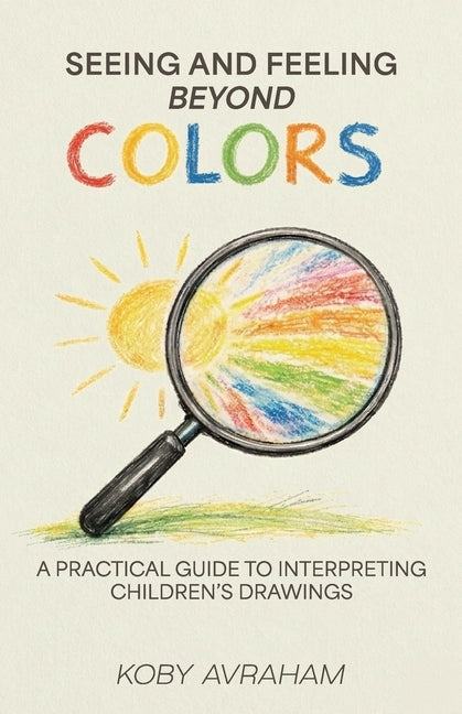 Seeing and Feeling Beyond Colors, A PRACTICAL GUIDE TO INTERPRETING CHILDREN'S DRAWINGS