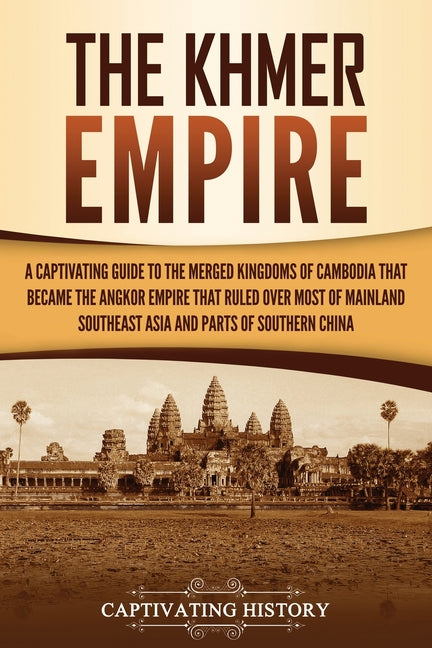 The Khmer Empire: A Captivating Guide to the Merged Kingdoms of Cambodia That Became the Angkor Empire That Ruled over Most of Mainland Southeast Asia and