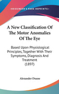 A New Classification Of The Motor Anomalies Of The Eye: Based Upon Physiological Principles, Together With Their Symptoms, Diagnosis And Treatment (1897