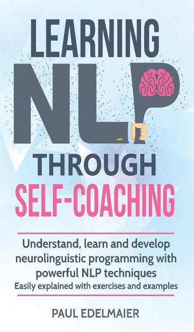 Learning NLP Through Self-Coaching: Understand, learn and develop neurolinguistic programming with powerful NLP techniques - easily explained with exe