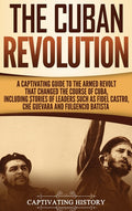 The Cuban Revolution: A Captivating Guide to the Armed Revolt That Changed the Course of Cuba, Including Stories of Leaders Such as Fidel Castro, Chè Guev