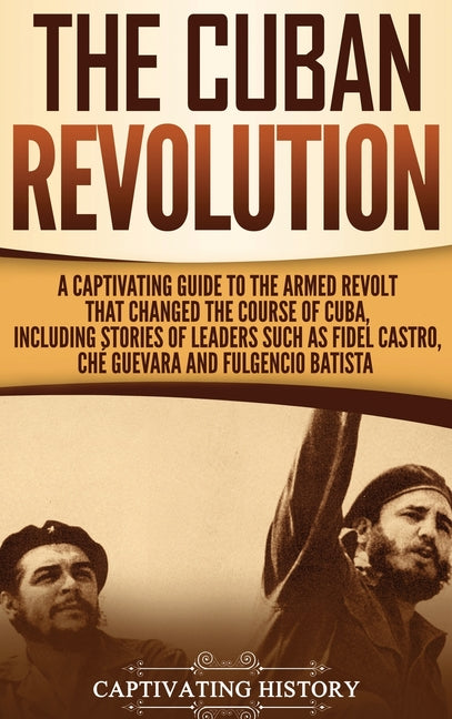 The Cuban Revolution: A Captivating Guide to the Armed Revolt That Changed the Course of Cuba, Including Stories of Leaders Such as Fidel Castro, Chè Guev