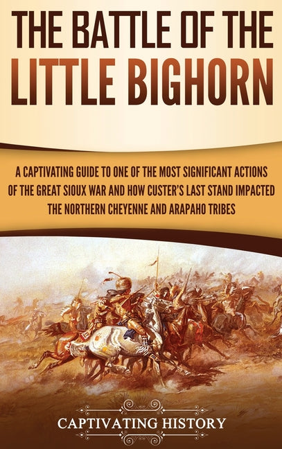 The Battle of the Little Bighorn: A Captivating Guide to One of the Most Significant Actions of the Great Sioux War and How Custer's Last Stand Impacted t