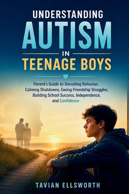 Understanding Autism in Teenage Boys: Parent's Guide to Decoding Behavior, Calming Shutdowns, Easing Friendship Struggles, Building School Success, In