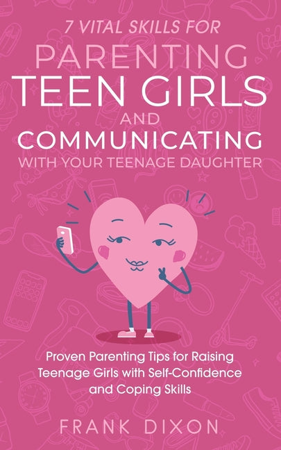 7 Vital Skills for Parenting Teen Girls and Communicating with Your Teenage Daughter: Proven Parenting Tips for Raising Teenage Girls with Self-Confid