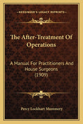 The After-Treatment Of Operations: A Manual For Practitioners And House Surgeons (1909)