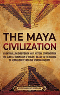 The Maya Civilization: An Enthralling Overview of Maya History, Starting from the Olmecs' Domination of Ancient Mexico to the Arrival of Hernan Cortes and