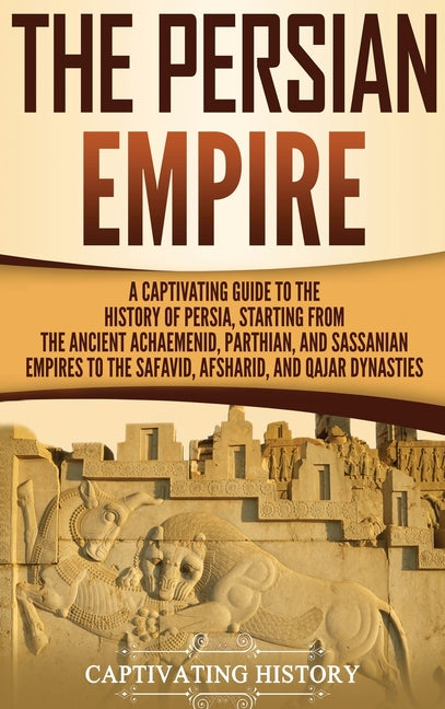 The Persian Empire: A Captivating Guide to the History of Persia, Starting from the Ancient Achaemenid, Parthian, and Sassanian Empires to the Safavid, Af