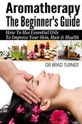 Aromatherapy The Beginner's Guide: How To Use Essential Oils To Improve Your Skin, Hair & Health