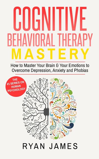 Cognitive Behavioral Therapy: Mastery- How to Master Your Brain & Your Emotions to Overcome Depression, Anxiety and Phobias (Cognitive Behavioral Ther