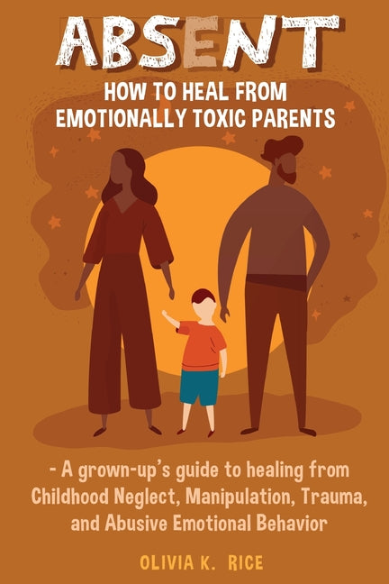 Absent: How to Heal from Emotionally Toxic Parents - A Grown-Up's Guide to Healing from Childhood Neglect, Manipulation, Trauma, and Abusive Emotional