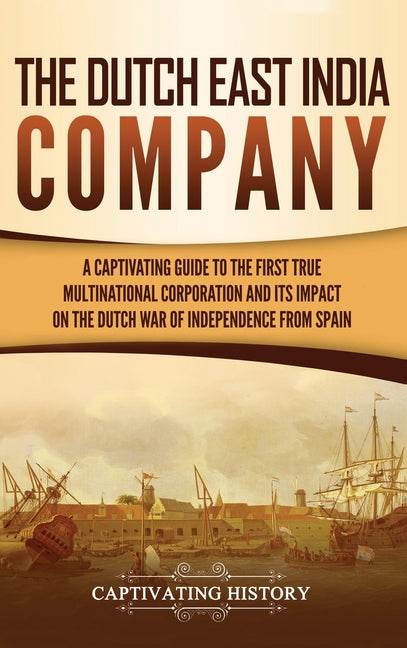 The Dutch East India Company: A Captivating Guide to the First True Multinational Corporation and Its Impact on the Dutch War of Independence from Spain