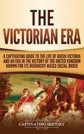 The Victorian Era: A Captivating Guide to the Life of Queen Victoria and an Era in the History of the United Kingdom Known for Its Hierarchy-Based Social