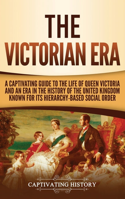 The Victorian Era: A Captivating Guide to the Life of Queen Victoria and an Era in the History of the United Kingdom Known for Its Hierarchy-Based Social