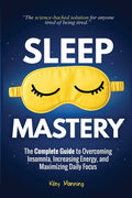 Sleep Mastery: The Complete Guide to Overcoming Insomnia, Increasing Energy, and Maximizing Daily Focus