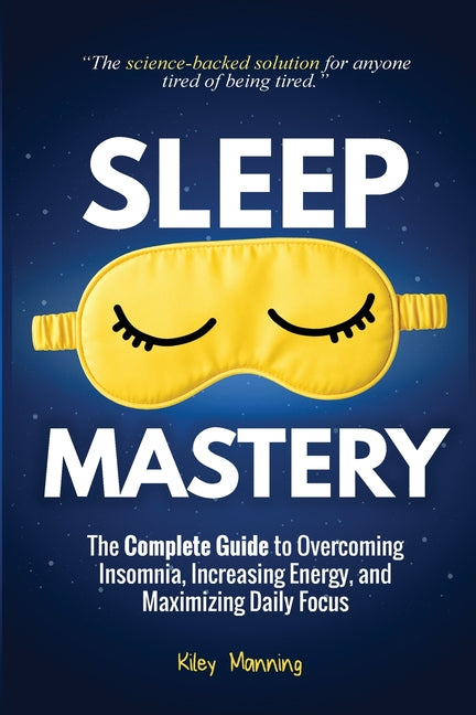 Sleep Mastery: The Complete Guide to Overcoming Insomnia, Increasing Energy, and Maximizing Daily Focus