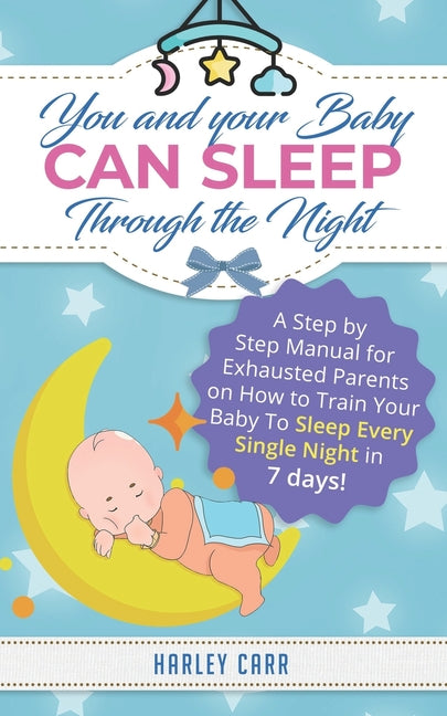You And Your Baby Can Sleep Through The Night: A Step by Step Manual for Exhausted Parents on How to Train Your Baby to Sleep Every Single Night in 7