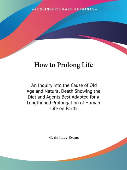 How to Prolong Life: An Inquiry into the Cause of Old Age and Natural Death Showing the Diet and Agents Best Adapted for a Lengthened Prolongation of