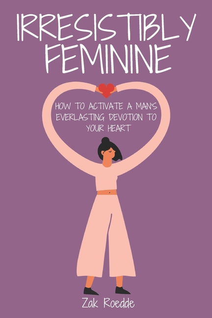 Irresistibly Feminine: How To Activate A Man's Everlasting Devotion To Your Heart - A Woman's Love Guide To Successful Dating and Relationshi