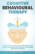 Cognitive Behavioural Therapy: A Simple Step-by-Step Guide to Managing Fear, Anxiety, Depression and Stress by Challenging Unwanted Thoughts