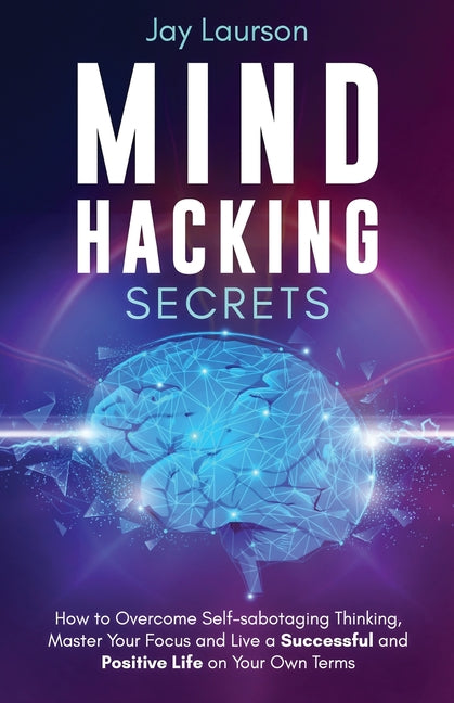 Mind Hacking Secrets: How to Overcome Self-sabotaging Thinking, Master Your Focus and Live a Successful and Positive Life on Your Own Terms