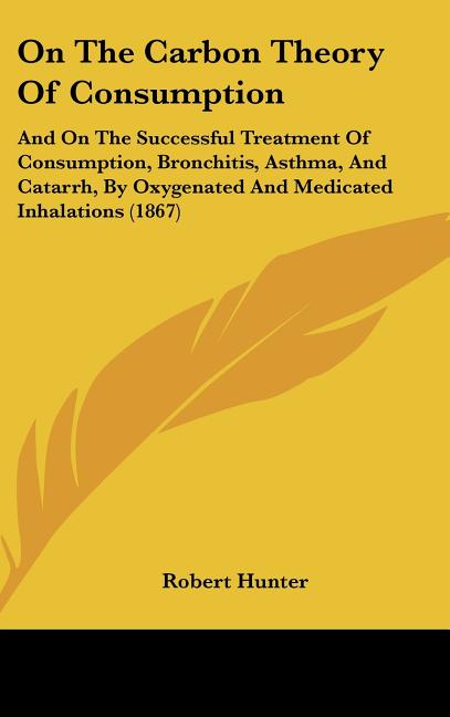 On the Carbon Theory of Consumption: And on the Successful Treatment of Consumption, Bronchitis, Asthma, and Catarrh, by Oxygenated and Medicated Inha
