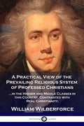 A Practical View of the Prevailing Religious System: ...of Professed Christians in the Higher and Middle Classes in this Country, Contrasted with Real C