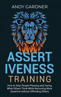 Assertiveness Training: How to Stop People Pleasing and Caring What Others Think While Becoming More Assertive without Offending Others