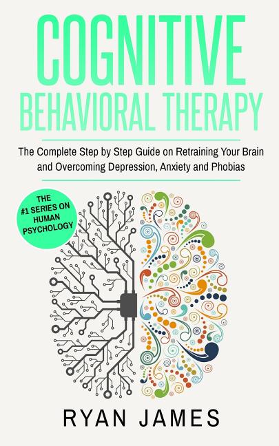 Cognitive Behavioral Therapy: The Complete Step by Step Guide on Retraining Your Brain and Overcoming Depression, Anxiety and Phobias (Cognitive Behav