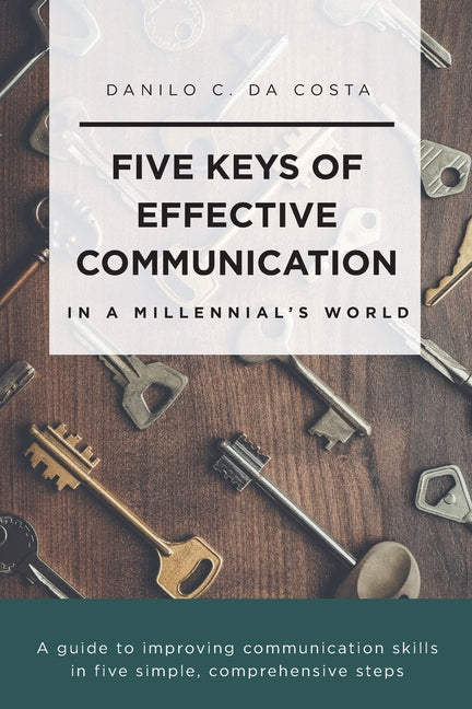 Five Keys of Effective Communication in a Millennial'sWorld: A guide to improving communication skills in five simple, comprehensive steps