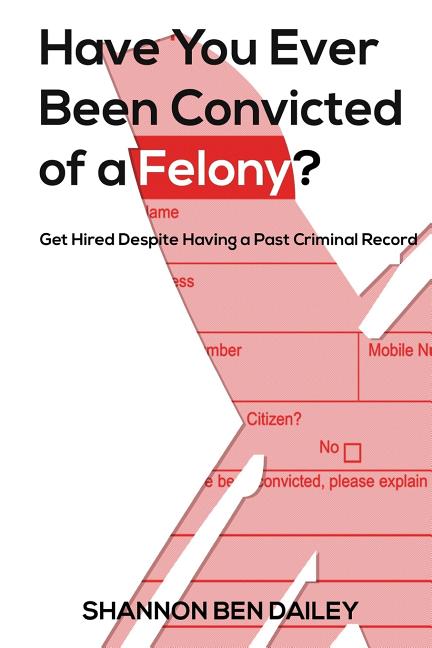 Have You Ever Been Convicted of a Felony: The "How To" for Ex-Offenders Completing an Employment Application, to Conducting an Interview, to Getting t