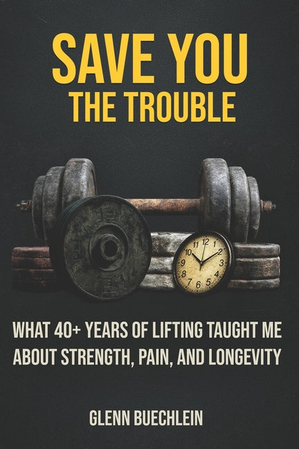 Save You the Trouble: What 40+ Years of Lifting Taught Me about Strength, Pain, Longevity