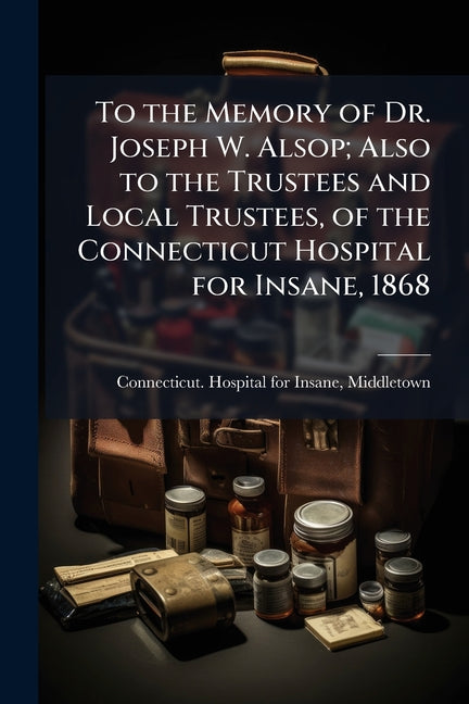 To the Memory of Dr. Joseph W. Alsop; Also to the Trustees and Local Trustees, of the Connecticut Hospital for Insane, 1868