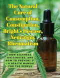 The Natural Cure of Consumption, Constipation, Bright's Disease, Neuralgia, Rheumatism: How Sickness Originates, and How to Prevent It - A Health Manual f