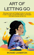 Art of Letting Go: Releasing Control and Finding Freedom in Surrender (A Guide to Forgive Yourself Build Resilience and Discipline Your Mind to Become