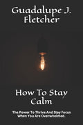 How To Stay Calm: The Power To Thrive And Stay Focus When You Are Overwhelmed.