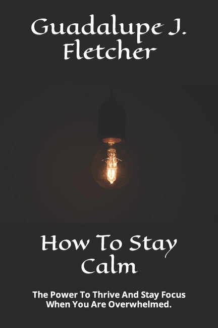 How To Stay Calm: The Power To Thrive And Stay Focus When You Are Overwhelmed.