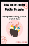 HOW TO OVERCOME Bipolar Disorder: Strategies for Stability, Support, and Self- Care