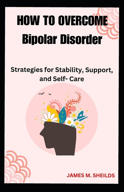 HOW TO OVERCOME Bipolar Disorder: Strategies for Stability, Support, and Self- Care