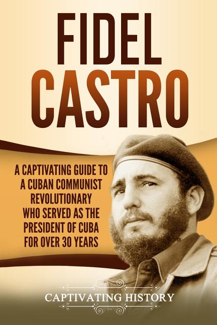 Fidel Castro: A Captivating Guide to a Cuban Communist Revolutionary Who Served as the President of Cuba for Over 30 Years