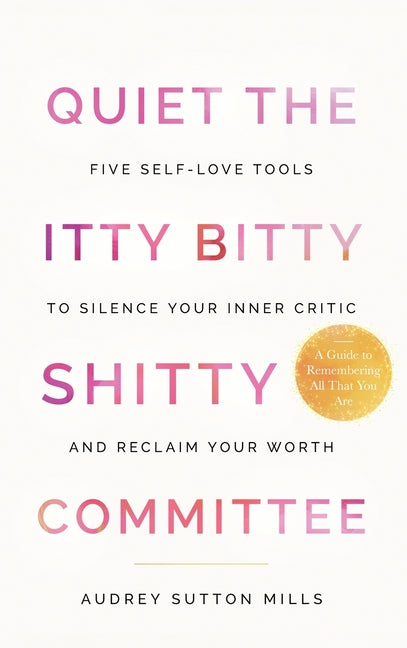 Quiet the Itty Bitty Shitty Committee: Five Self-Love Tools to Silence Your Inner Critic and Reclaim Your Worth