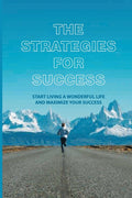 The Strategies For Success: Start Living A Wonderful Life And Maximize Your Success: How To Take Massive Action And Get Real Results