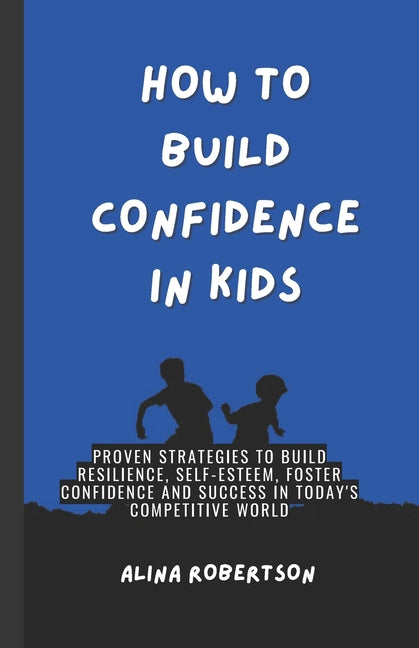How to Build Confidence in Kids: Proven Strategies to Build Resilience, Self-Esteem, Foster Confidence and Success in Today's Competitive World